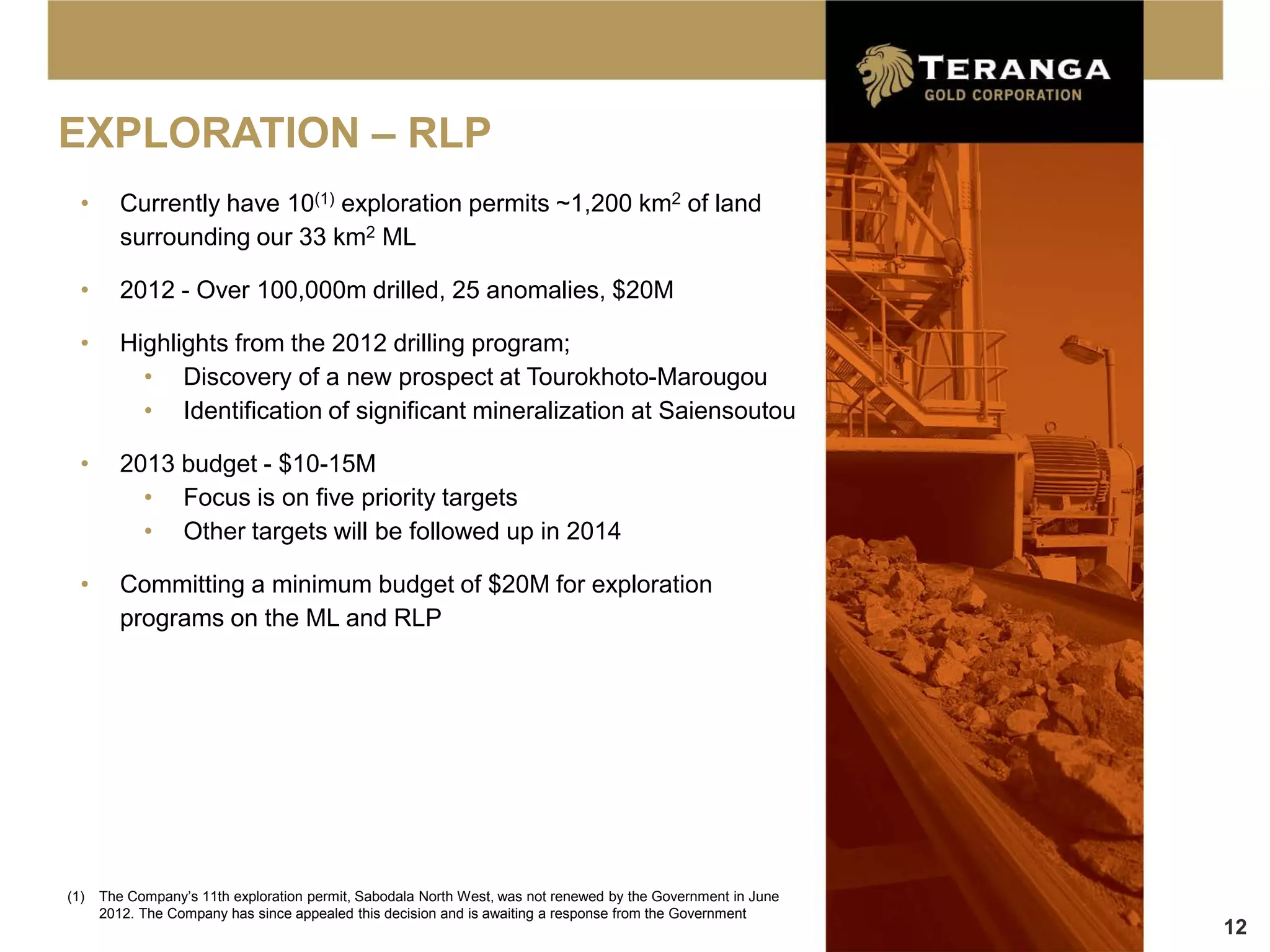 EXPLORATION – RLP
  •      Currently have 10(1) exploration permits ~1,200 km2 of land
         surrounding our 33 km2 ML

  •      2012 - Over 100,000m drilled, 25 anomalies, $20M

  •      Highlights from the 2012 drilling program;
           • Discovery of a new prospect at Tourokhoto-Marougou
           • Identification of significant mineralization at Saiensoutou

  •      2013 budget - $10-15M
           • Focus is on five priority targets
           • Other targets will be followed up in 2014

  •      Committing a minimum budget of $20M for exploration
         programs on the ML and RLP




(1)   The Company’s 11th exploration permit, Sabodala North West, was not renewed by the Government in June
      2012. The Company has since appealed this decision and is awaiting a response from the Government
                                                                                                              12
 