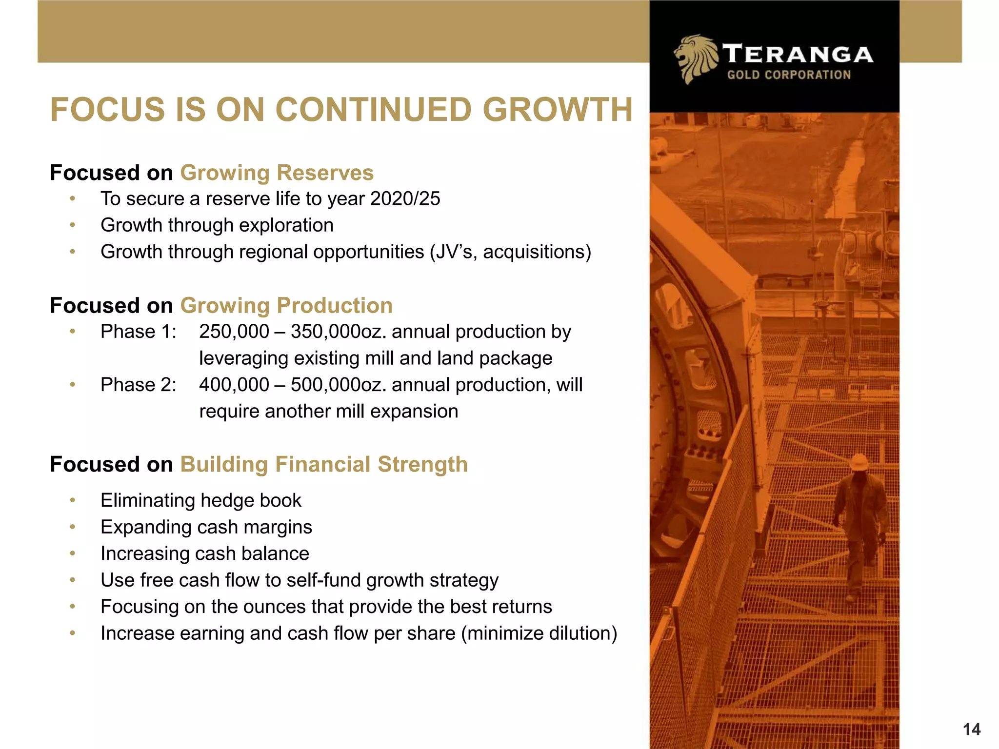 FOCUS IS ON CONTINUED GROWTH
Focused on Growing Reserves
 •   To secure a reserve life to year 2020/25
 •   Growth through exploration
 •   Growth through regional opportunities (JV’s, acquisitions)

Focused on Growing Production
 •   Phase 1:   250,000 – 350,000oz. annual production by
                leveraging existing mill and land package
 •   Phase 2:   400,000 – 500,000oz. annual production, will
                require another mill expansion

Focused on Building Financial Strength
 •   Eliminating hedge book
 •   Expanding cash margins
 •   Increasing cash balance
 •   Use free cash flow to self-fund growth strategy
 •   Focusing on the ounces that provide the best returns
 •   Increase earning and cash flow per share (minimize dilution)



                                                                    14
 
