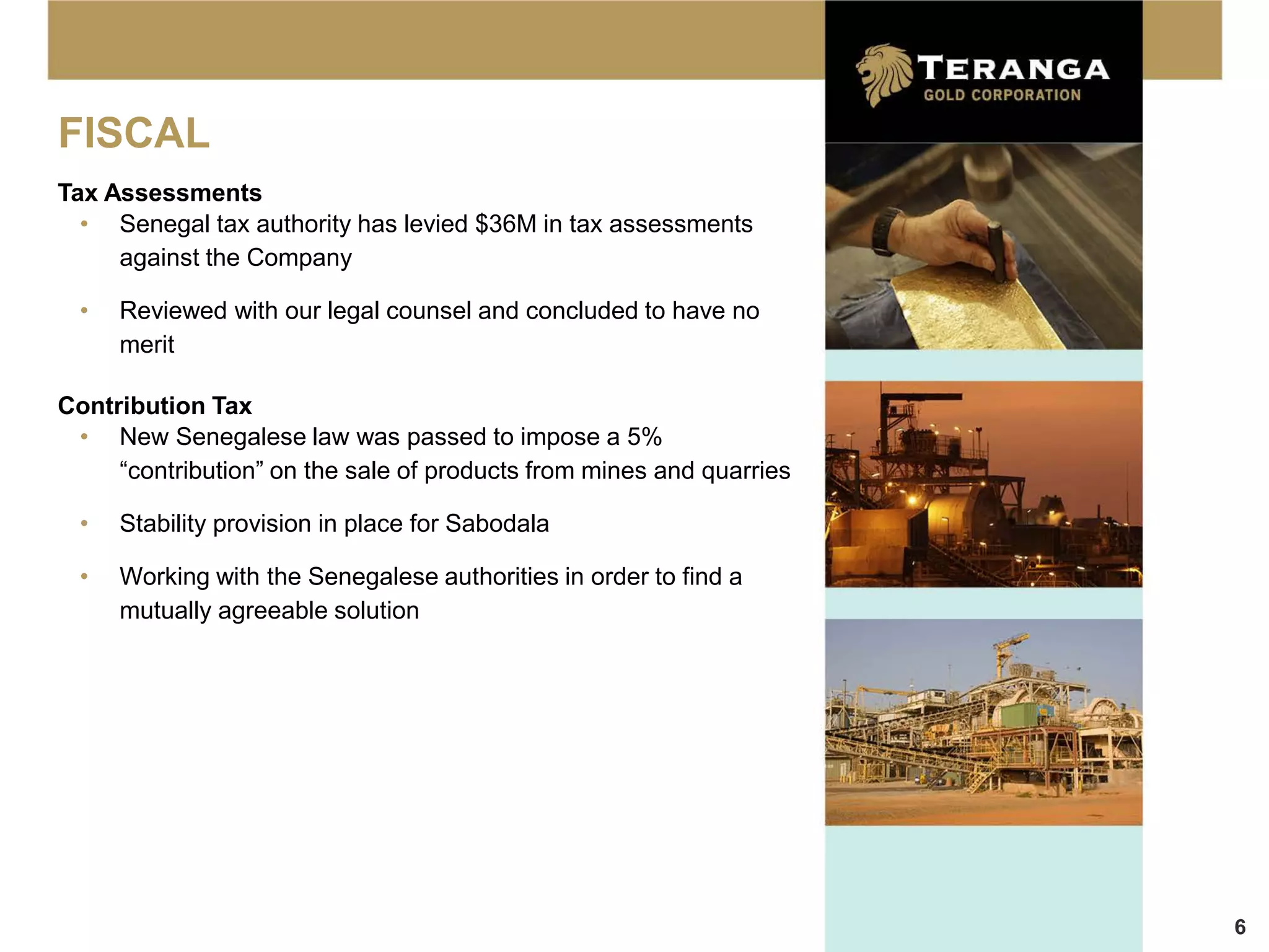 FISCAL
Tax Assessments
  • Senegal tax authority has levied $36M in tax assessments
     against the Company

  •   Reviewed with our legal counsel and concluded to have no
      merit

Contribution Tax
 • New Senegalese law was passed to impose a 5%
     “contribution” on the sale of products from mines and quarries

  •   Stability provision in place for Sabodala

  •   Working with the Senegalese authorities in order to find a
      mutually agreeable solution




                                                                      6
 