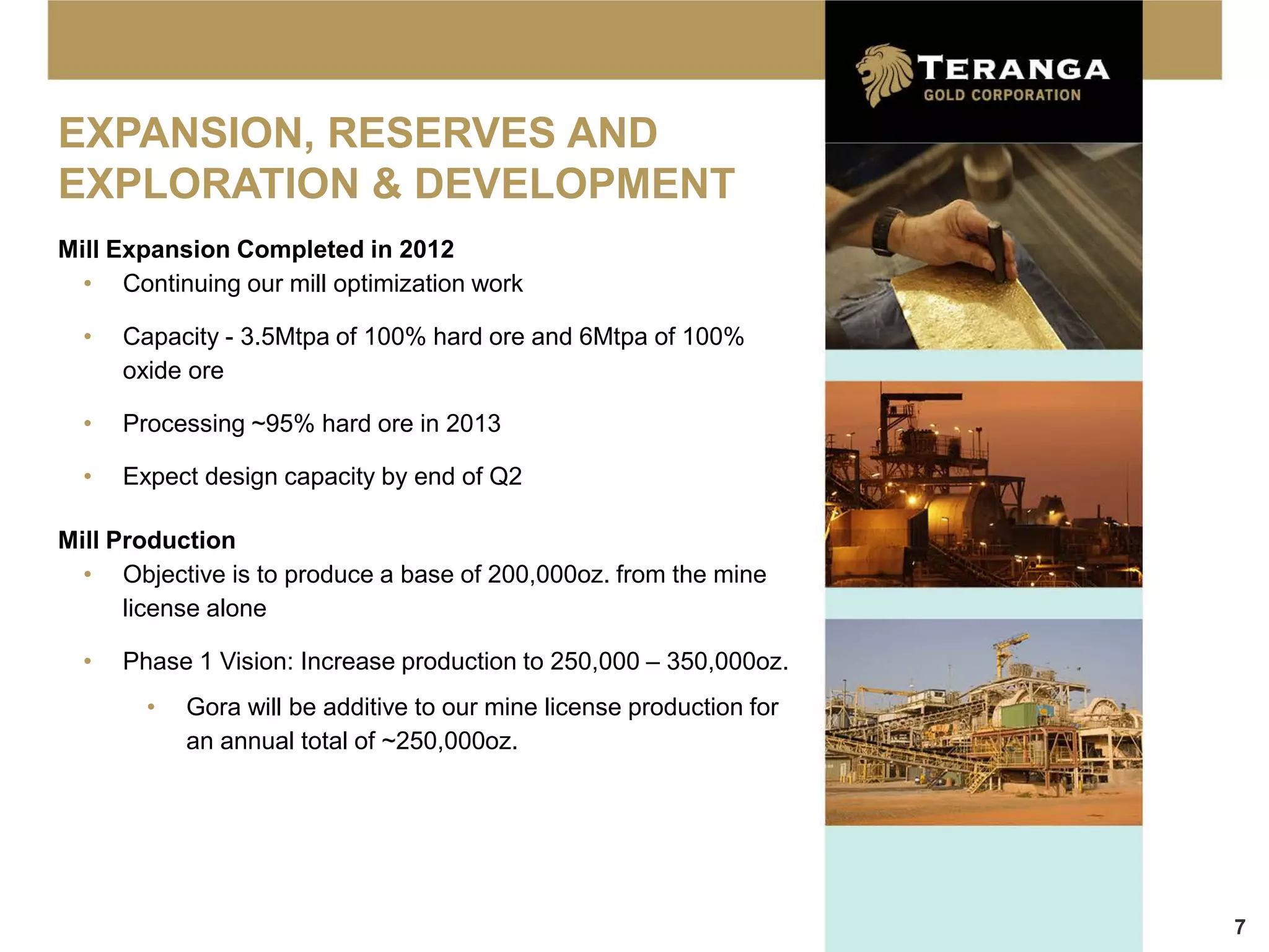 EXPANSION, RESERVES AND
EXPLORATION & DEVELOPMENT
Mill Expansion Completed in 2012
  • Continuing our mill optimization work

  •   Capacity - 3.5Mtpa of 100% hard ore and 6Mtpa of 100%
      oxide ore

  •   Processing ~95% hard ore in 2013

  •   Expect design capacity by end of Q2

Mill Production
  • Objective is to produce a base of 200,000oz. from the mine
      license alone

  •   Phase 1 Vision: Increase production to 250,000 – 350,000oz.
        •   Gora will be additive to our mine license production for
            an annual total of ~250,000oz.




                                                                       7
 