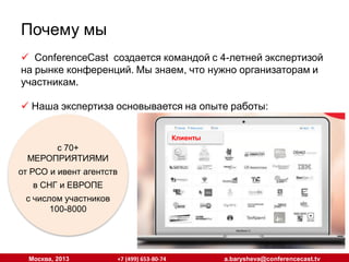 Почему мы
 ConferenceCast создается командой с 4-летней экспертизой
на рынке конференций. Мы знаем, что нужно организаторам и
участникам.
 Наша экспертиза основывается на опыте работы:
Клиенты
Клиенты

с 70+
МЕРОПРИЯТИЯМИ
от РСО и ивент
агентств
в СНГ и ЕВРОПЕ
с числом участников
100-8000

Москва, 2013

+7 (499) 653-80-74

a.barysheva@conferencecast.tv

 