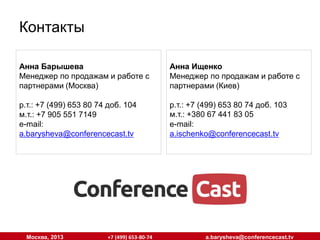 Контакты
Кирилл Рожковский
СЕО, основатель (Москва, Киев)

Анна Ищенко
Менеджер по продажам и работе с
партнерами (Киев)

р.т.: +7 (499) 653 80 74
м.т.: +7 925 221 6191
e-mail:
rogo@conferencecast.tv

р.т.: +7 (499) 653 80 74 доб. 103
м.т.: +380 67 441 83 05
e-mail:
a.ischenko@conferencecast.tv

Москва, 2013

+7 (499) 653-80-74

a.barysheva@conferencecast.tv

 