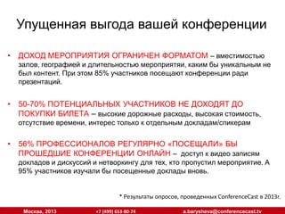 Упущенная выгода вашей конференции
•

ДОХОД МЕРОПРИЯТИЯ ОГРАНИЧЕН ФОРМАТОМ – вместимостью

•

50-70% ПОТЕНЦИАЛЬНЫХ УЧАСТНИКОВ НЕ ДОХОДЯТ ДО
ПОКУПКИ БИЛЕТА – высокие дорожные расходы, высокая стоимость,

залов, географией и длительностью мероприятяи, каким бы уникальным не
был контент. При этом 85% участников посещают конференции ради
презентаций.

отсутствие времени, интерес только к отдельным докладам/спикерам

•

56% ПРОФЕССИОНАЛОВ РЕГУЛЯРНО «ПОСЕЩАЛИ» БЫ
ПРОШЕДШИЕ КОНФЕРЕНЦИИ ОНЛАЙН – доступ к видео записям

докладов и дискуссий и нетворкингу для тех, кто пропустил мероприятие. А
95% участников изучали бы посещенные доклады вновь.
* Результаты опросов, проведенных ConferenceCast в 2013г.
Москва, 2013

+7 (499) 653-80-74

a.barysheva@conferencecast.tv

 