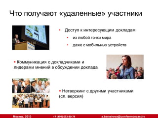 Что получают «удаленные» участники
•

Доступ к интересующим докладам
•

из любой точки мира

•

даже с мобильных устройств

 Коммуникация с докладчиками и
лидерами мнений в обсуждении доклада

 Нетворкинг с другими участниками
(сл. версия)

Москва, 2013

+7 (499) 653-80-74

a.barysheva@conferencecast.tv

 