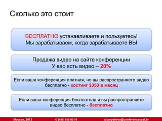 Сколько это стоит
БЕСПЛАТНО устанавливаете и пользуетесь!
БЕСПЛАТНО устанавливаете и пользуетесь!
Мы зарабатываем, когда зарабатываете ВЫ
Мы зарабатываем, когда зарабатываете ВЫ
Продажа видео на сайте конференции
Продажа видео на сайте конференции
У вас есть видео – 20%  Видео снимаем мы – 35%
У вас есть видео – 20% Видео снимаем мы – 35%
Если ваша конференция платная, но вы распространяете видео
Если ваша конференция платная, но вы распространяете видео
бесплатно --хостинг $350 в месяц
бесплатно хостинг $350 в месяц
Если ваша конференция бесплатная и вы распространяете
Если ваша конференция бесплатная и вы распространяете
видео бесплатно --бесплатно
видео бесплатно бесплатно
Москва, 2013

+7 (499) 653-80-74

a.barysheva@conferencecast.tv

 