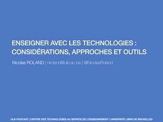 ENSEIGNER AVEC LES TECHNOLOGIES : 
CONSIDÉRATIONS, APPROCHES ET OUTILS 
Nicolas ROLAND | niroland@ulb.ac.be | @NicolasRoland 
ULB PODCAST | CENTRE DES TECHNOLOGIES AU SERVICE DE L’ENSEIGNEMENT | UNIVERSITÉ LIBRE DE BRUXELLES 
 