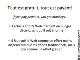 Tout	
  est	
  gratuit,	
  tout	
  est	
  payant!	
  
If	
  you	
  pay	
  peanuts,	
  you	
  get	
  monkeys…	
  
	
  
•  Certains	
  eﬀorts	
  Web	
  méritent	
  un	
  budget	
  
décent,	
  sans	
  qu’il	
  soit	
  énorme	
  
•  Il	
  faut	
  voir	
  le	
  Web	
  comme	
  un	
  eﬀort	
  moins	
  
dispendieux	
  que	
  les	
  eﬀorts	
  tradi)onnels,	
  mais	
  
non	
  comme	
  un	
  eﬀort	
  gratuit.	
  	
  
11	
  
 