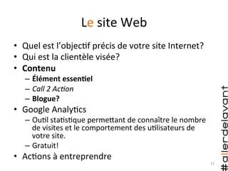 Le	
  site	
  Web	
  
•  Quel	
  est	
  l’objec)f	
  précis	
  de	
  votre	
  site	
  Internet?	
  
•  Qui	
  est	
  la	
  clientèle	
  visée?	
  
•  Contenu	
  
–  Élément	
  essenAel	
  
–  Call	
  2	
  Ac7on	
  
–  Blogue?	
  
•  Google	
  Analy)cs	
  
–  Ou)l	
  sta)s)que	
  permeHant	
  de	
  connaître	
  le	
  nombre	
  
de	
  visites	
  et	
  le	
  comportement	
  des	
  u)lisateurs	
  de	
  
votre	
  site.	
  
–  Gratuit!	
  
•  Ac)ons	
  à	
  entreprendre	
  
12	
  
 