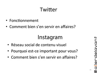TwiHer	
  
•  Fonc)onnement	
  
•  Comment	
  bien	
  s’en	
  servir	
  en	
  aﬀaires?	
  
Instagram
•  Réseau	
  social	
  de	
  contenu	
  visuel	
  
•  Pourquoi	
  est-­‐ce	
  important	
  pour	
  vous?	
  
•  Comment	
  bien	
  s’en	
  servir	
  en	
  aﬀaires?	
  
16	
  
 