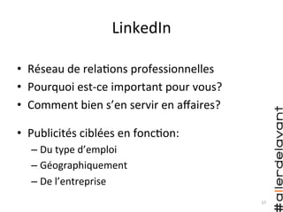 17	
  
•  Publicités	
  ciblées	
  en	
  fonc)on:	
  	
  
– Du	
  type	
  d’emploi	
  
– Géographiquement	
  
– De	
  l’entreprise	
  
LinkedIn	
  
•  Réseau	
  de	
  rela)ons	
  professionnelles	
  
•  Pourquoi	
  est-­‐ce	
  important	
  pour	
  vous?	
  
•  Comment	
  bien	
  s’en	
  servir	
  en	
  aﬀaires?	
  
 