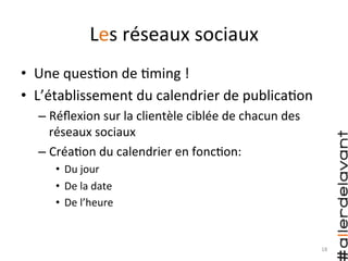 Les	
  réseaux	
  sociaux	
  
•  Une	
  ques)on	
  de	
  )ming	
  !	
  
•  L’établissement	
  du	
  calendrier	
  de	
  publica)on	
  
– Réﬂexion	
  sur	
  la	
  clientèle	
  ciblée	
  de	
  chacun	
  des	
  
réseaux	
  sociaux	
  
– Créa)on	
  du	
  calendrier	
  en	
  fonc)on:	
  
•  Du	
  jour	
  
•  De	
  la	
  date	
  
•  De	
  l’heure	
  
18	
  
 