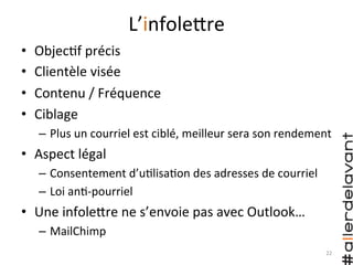 L’infoleHre	
  
•  Objec)f	
  précis	
  
•  Clientèle	
  visée	
  
•  Contenu	
  /	
  Fréquence	
  
•  Ciblage	
  
–  Plus	
  un	
  courriel	
  est	
  ciblé,	
  meilleur	
  sera	
  son	
  rendement	
  
•  Aspect	
  légal	
  
–  Consentement	
  d’u)lisa)on	
  des	
  adresses	
  de	
  courriel	
  
–  Loi	
  an)-­‐pourriel	
  
•  Une	
  infoleHre	
  ne	
  s’envoie	
  pas	
  avec	
  Outlook…	
  
–  MailChimp	
  
22	
  
 