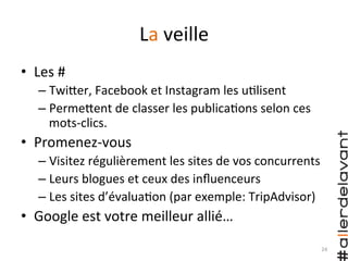 La	
  veille	
  
•  Les	
  #	
  
– TwiHer,	
  Facebook	
  et	
  Instagram	
  les	
  u)lisent	
  
– PermeHent	
  de	
  classer	
  les	
  publica)ons	
  selon	
  ces	
  
mots-­‐clics.	
  
•  Promenez-­‐vous	
  
– Visitez	
  régulièrement	
  les	
  sites	
  de	
  vos	
  concurrents	
  
– Leurs	
  blogues	
  et	
  ceux	
  des	
  inﬂuenceurs	
  
– Les	
  sites	
  d’évalua)on	
  (par	
  exemple:	
  TripAdvisor)	
  
•  Google	
  est	
  votre	
  meilleur	
  allié…	
  
24	
  
 