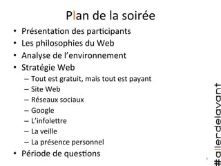 Plan	
  de	
  la	
  soirée	
  
•  Présenta)on	
  des	
  par)cipants	
  
•  Les	
  philosophies	
  du	
  Web	
  
•  Analyse	
  de	
  l’environnement	
  
•  Stratégie	
  Web	
  
–  Tout	
  est	
  gratuit,	
  mais	
  tout	
  est	
  payant	
  
–  Site	
  Web	
  
–  Réseaux	
  sociaux	
  
–  Google	
  
–  L’infoleHre	
  
–  La	
  veille	
  
–  La	
  présence	
  personnel	
  
•  Période	
  de	
  ques)ons	
   4	
  
 