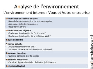 IdenAﬁcaAon	
  de	
  la	
  clientèle	
  cible	
  
•  Base	
  de	
  la	
  communica)on	
  de	
  votre	
  entreprise	
  
•  Âge,	
  sexe,	
  style	
  de	
  vie,	
  enfants,	
  	
  
•  Base	
  de	
  vos	
  eﬀorts	
  
IdenAﬁcaAon	
  des	
  objecAfs	
  
•  Quels	
  sont	
  les	
  objec)fs	
  de	
  l’entreprise?	
  
•  Quels	
  sont	
  les	
  objec)fs	
  de	
  la	
  présence	
  Web?	
  
Budget	
  disponible	
  
Présence	
  actuelle	
  
•  À	
  quoi	
  ressemble	
  votre	
  site?	
  
•  Sur	
  quels	
  réseaux	
  sociaux	
  êtes-­‐vous	
  présents?	
  
Ressources	
  humaines	
  
•  Qui	
  sera	
  consacré	
  à	
  ceHe	
  tâche?	
  
Ressources	
  matérielles	
  
•  Caméra	
  |	
  Appareil	
  mobile	
  |	
  TableHe	
  	
  |	
  Ordinateur	
  
Contraintes	
  légales?	
  
Analyse	
  de	
  l’environnement	
  
L’environnement	
  interne	
  :	
  Vous	
  et	
  Votre	
  entreprise	
  
6	
  
 