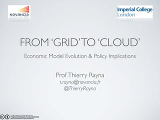 FROM ‘GRID’ TO ‘CLOUD’ 
Economic Model Evolution & Policy Implications 
Prof. Thierry Rayna 
t.rayna@novancia.fr 
@ThierryRayna 
© Thierry Rayna 2014. Some rights reserved. 
Except when otherwise noted, this work is licensed under 
a Creative Commons Attribution 4.0 International License. 
http://creativecommons.org/licenses/by/4.0/ 
 