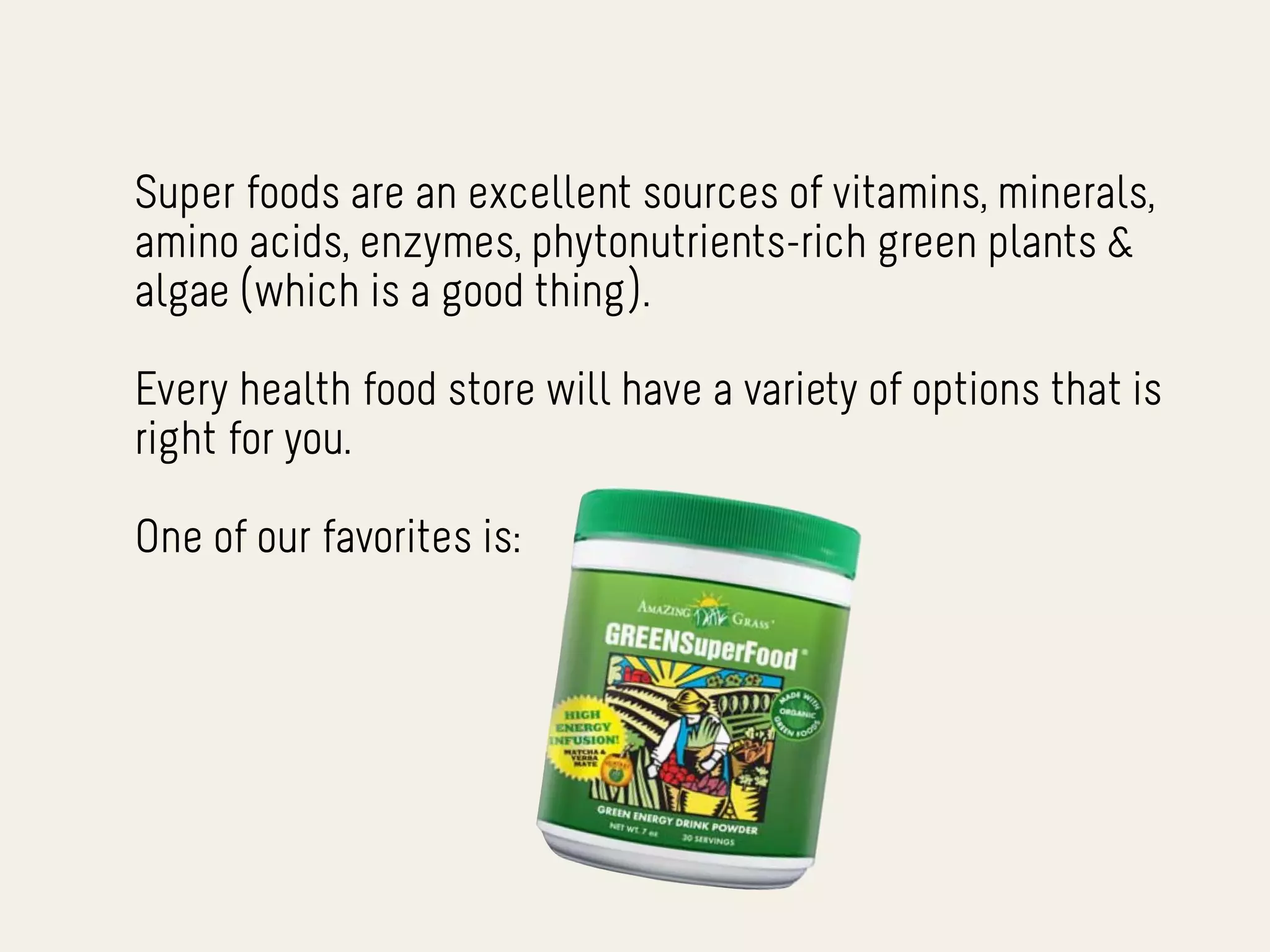 Super foods are an excellent sources of vitamins, minerals,
amino acids, enzymes, phytonutrients-rich green plants &
algae (which is a good thing).

Every health food store will have a variety of options that is
right for you.

One of our favorites is:
 