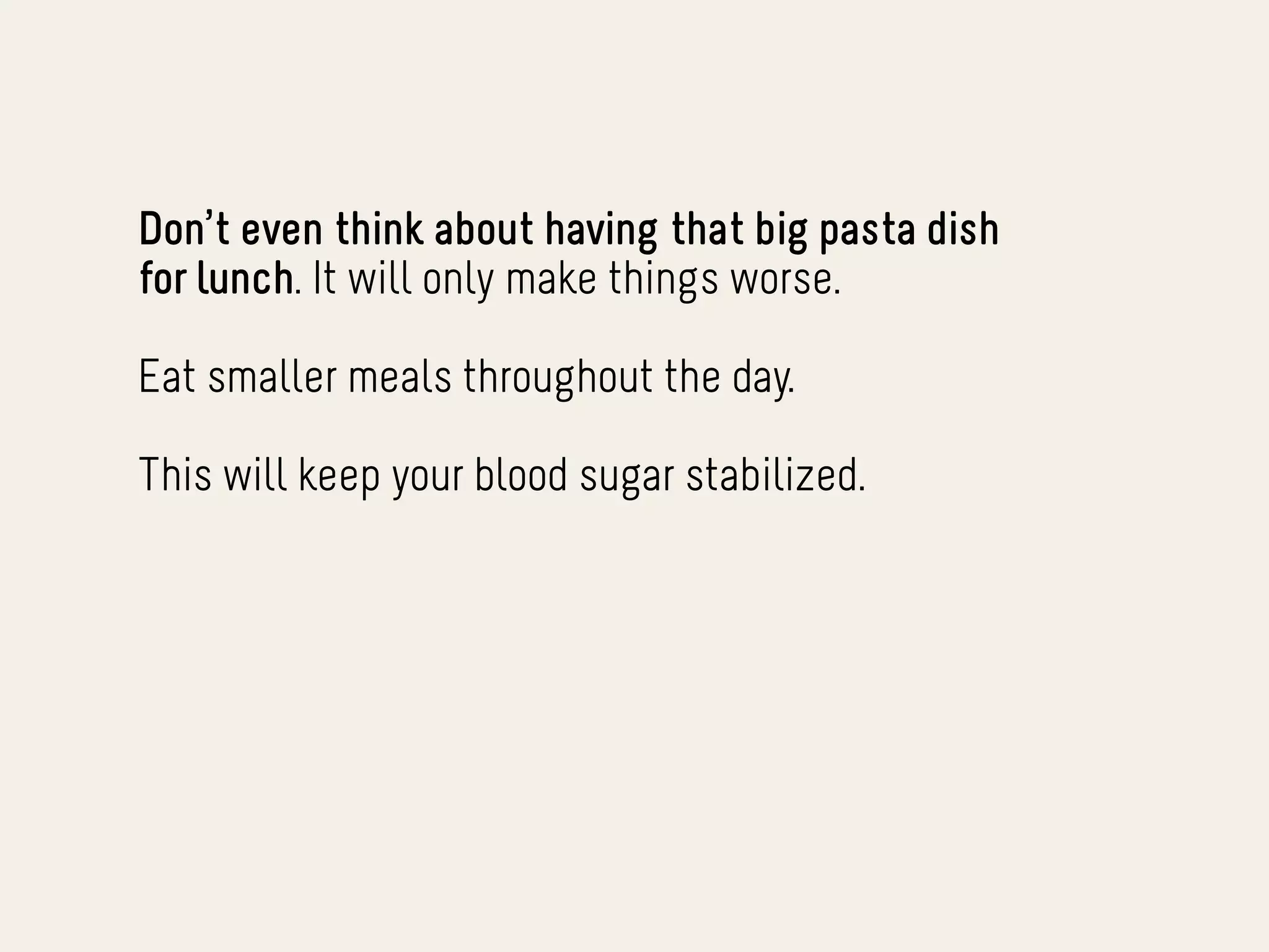 Don’t even think about having that big pasta dish
for lunch. It will only make things worse.

Eat smaller meals throughout the day.

This will keep your blood sugar stabilized.
 