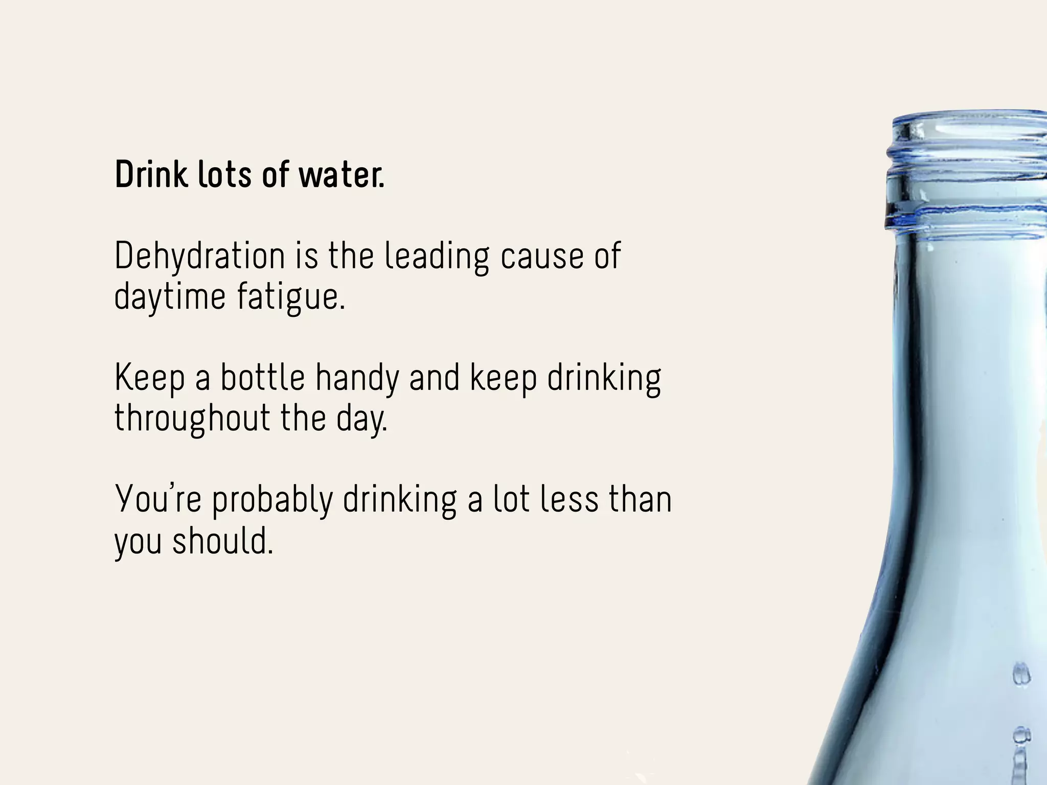 Drink lots of water.

Dehydration is the leading cause of
daytime fatigue.

Keep a bottle handy and keep drinking
throughout the day.

You’re probably drinking a lot less than
you should.
 