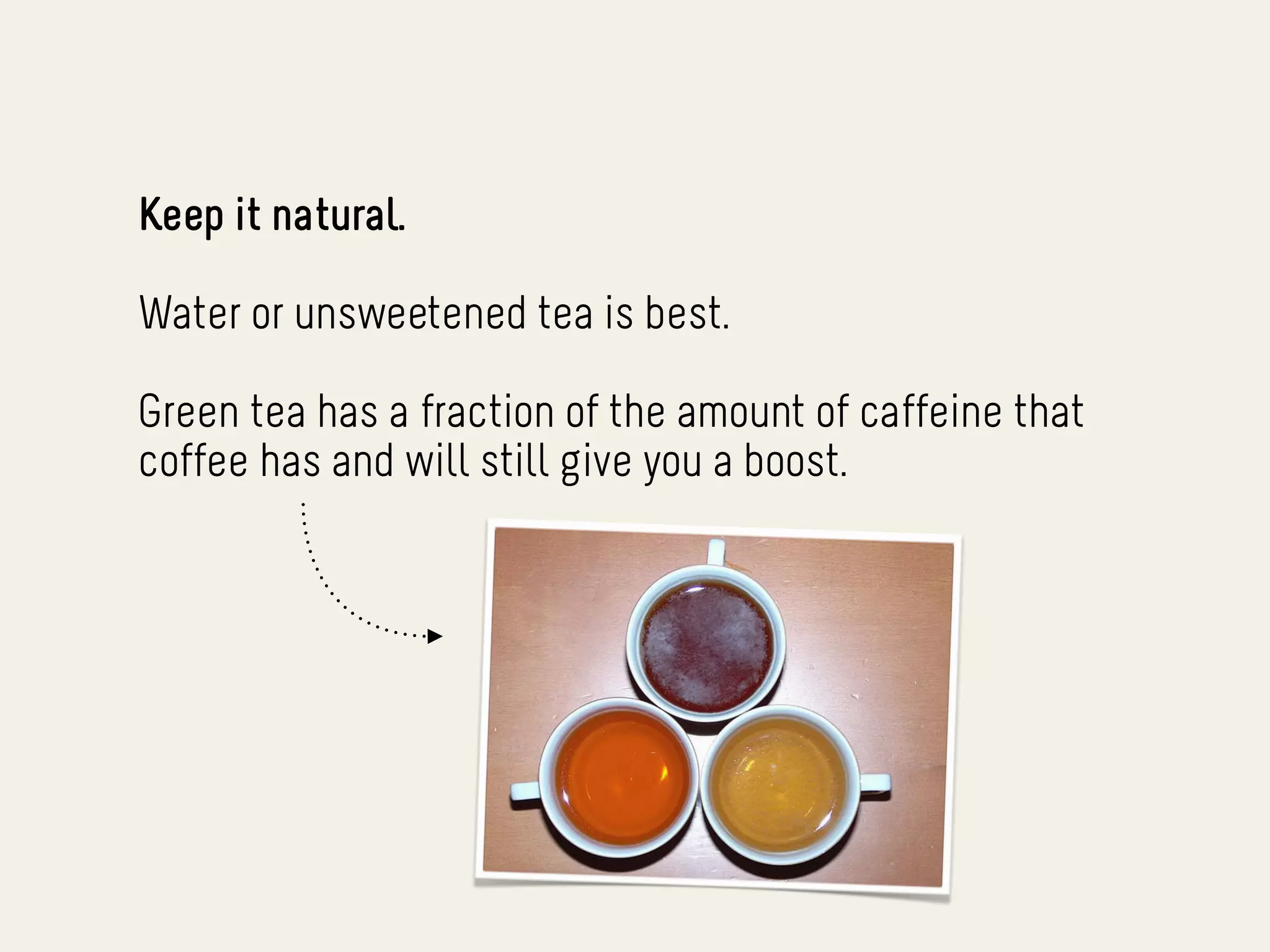 Keep it natural.

Water or unsweetened tea is best.

Green tea has a fraction of the amount of caffeine that
coffee has and will still give you a boost.
 