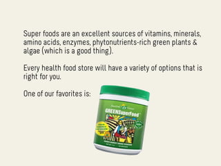 Super foods are an excellent sources of vitamins, minerals,
amino acids, enzymes, phytonutrients-rich green plants &
algae (which is a good thing).

Every health food store will have a variety of options that is
right for you.

One of our favorites is:
 