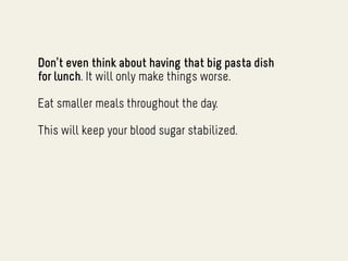 Don’t even think about having that big pasta dish
for lunch. It will only make things worse.

Eat smaller meals throughout the day.

This will keep your blood sugar stabilized.
 