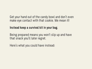 Get your hand out of the candy bowl and don’t even
make eye contact with that cookie. We mean it!

Instead keep a survival kit in your bag.

Being prepared means you won’t slip up and have
that snack you’ll later regret.

Here’s what you could have instead:
 
