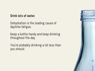 Drink lots of water.

Dehydration is the leading cause of
daytime fatigue.

Keep a bottle handy and keep drinking
throughout the day.

You’re probably drinking a lot less than
you should.
 
