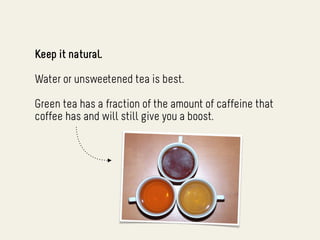 Keep it natural.

Water or unsweetened tea is best.

Green tea has a fraction of the amount of caffeine that
coffee has and will still give you a boost.
 