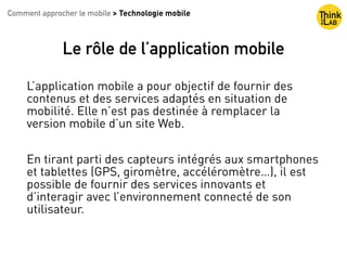 Copyright : Nicolas Bariteau
Le rôle de l’application mobile
L’application mobile a pour objectif de fournir des
contenus et des services adaptés en situation de
mobilité. Elle n’est pas destinée à remplacer la
version mobile d’un site Web.
En tirant parti des capteurs intégrés aux smartphones
et tablettes (GPS, giromètre, accéléromètre…), il est
possible de fournir des services innovants et
d’interagir avec l’environnement connecté de son
utilisateur.
Comment approcher le mobile > Technologie mobile
 