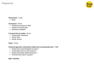 Programme
Présentation - 15 mn
• Quizz
Introduction - 30 mn
• Tendances et enjeux en 2015, 
• Usages en fonction pays
• Panorama du Mobile
C’est quoi faire du mobile - 45 mn
• Comprendre l'utilisateur 
• Penser Data 
• Penser service
Pause - 15 mn
Comment approcher la dimension mobile face à une demande client - 1h00
• Quelle est la maturité digitale du client ?
• La demande client est-elle la bonne ?
• Quelle technologie mobile préconiser ?
• Comment bien cadrer le projet ?
Q&R + Synthèse
 