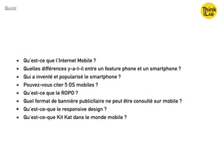 • Qu’est-ce que l’Internet Mobile ?
• Quelles différences y-a-t-il entre un feature phone et un smartphone ?
• Qui a inventé et popularisé le smartphone ?
• Pouvez-vous citer 5 OS mobiles ?
• Qu’est-ce que le ROPO ?
• Quel format de bannière publicitaire ne peut être consulté sur mobile ?
• Qu’est-ce-que le responsive design ?
• Qu’est-ce-que Kit Kat dans le monde mobile ?
Quizz
 