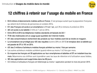 12 chiffres à retenir sur l’usage du mobile en France
• 63,6 millions d’abonnements mobiles actifs en France. C’est presque autant que la population française
qui atteint 64,5 millions de personnes en octobre 2014.
• 61% des Français ont accès à un smartphone (+11% en 1 an, soit 39,4 millions d’unités) en 2014
• 46% ont accès à une tablette (+16% en 1 an) en 2014.
• Entre 2012 et 2014 les téléphones mobiles standards ont baissés de 24% !
• 77,8% des mobinautes ont un usage quasi-quotidien de l’internet mobile.
• 81% des consommateurs recherchent des produits sur leur mobiles avant de se rendre en magasin.
• Le smartphone est privilégié pour 45% des requêtes (contre 20% en 2013) et remplace donc la tablette qui
est passée de 37% à 16% en 2014.
• 43% des 3 millions d’acheteurs mobiles français achètent au moins 1 fois par semaine.
• Les autres acheteurs mobiles achètent quand même au moins 1 à 3 fois par mois.
• En moyenne les français ont 30 applications sur leur smartphones et tablettes et 57% en installent tous les
mois. Néanmoins ces chiffres sont à pondérer avec les taux de rétention et d’utilisation assez faibles.
• 90% des applications sont supprimées dans les 90 jours.
• 8,3 millions d’utilisateurs français ont téléchargé au moins 1 application pendant le mois de janvier 2015.
Introduction > Usages du mobile dans le monde
Sources : NinthDecimal – GSMA Intelligence – Médiamétrie 1 2 – Deloitte (via ZDNet) – MMAF (via JDN)
 