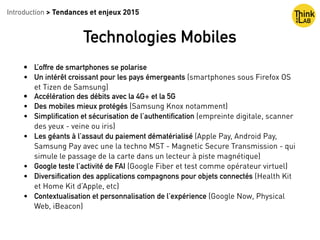 • L’offre de smartphones se polarise
• Un intérêt croissant pour les pays émergeants (smartphones sous Firefox OS
et Tizen de Samsung)
• Accélération des débits avec la 4G+ et la 5G
• Des mobiles mieux protégés (Samsung Knox notamment)
• Simplification et sécurisation de l’authentification (empreinte digitale, scanner
des yeux - veine ou iris)
• Les géants à l’assaut du paiement dématérialisé (Apple Pay, Android Pay,
Samsung Pay avec une la techno MST - Magnetic Secure Transmission - qui
simule le passage de la carte dans un lecteur à piste magnétique)
• Google teste l’activité de FAI (Google Fiber et test comme opérateur virtuel)
• Diversification des applications compagnons pour objets connectés (Health Kit
et Home Kit d’Apple, etc)
• Contextualisation et personnalisation de l’expérience (Google Now, Physical
Web, iBeacon)
Introduction > Tendances et enjeux 2015
Technologies Mobiles
 