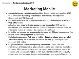 • Augmentation des investissements médias dans le mobile qui contribue à 50%
de la croissance du display en Europe au détriment du desktop (Adex
Benchmark de l'IAB Europe).
• Le mobile absorbe le tiers des investissements pub vidéo digitaux aux Etats-
Unis (eMarketer)
• Allocation plus importante des ressources sur ce canal en 2015 par les
entreprises. 58% des entreprises (vs 35% en 2014) ont un service dédié au
marketing mobile d’au moins 4 personnes (Salesforce)
• Le Mobile est au coeur du parcours client omnicanal : 68% des marqueteurs l’ont
intégré à leur stratégie globale (Salesforce)
• Optimisation des pages Web pour le Mobile : Google a mis en place un label
"Mobile-friendly" en France en décembre dernier, qui privilégiera ces
pages en SEO Mobile
• La géolocalisation, une technologie trop peu utilisée : seuls 18% des
marketeurs ont recours à la géolocalisation dans leur stratégie marketing,
alors que 79% des consommateurs partagent leur localisation lorsqu'ils
utilisent une application mobile et 70% autorisent les notiﬁcations push,
notamment pour recevoir des promotions ciblées en magasin (Salesforce)
Introduction > Tendances et enjeux 2015
Marketing Mobile
 