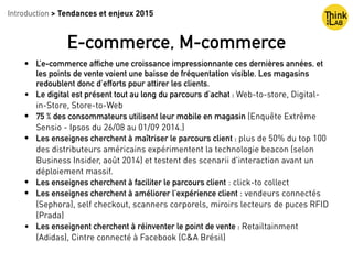 Introduction > Tendances et enjeux 2015
E-commerce, M-commerce
• L’e-commerce affiche une croissance impressionnante ces dernières années, et
les points de vente voient une baisse de fréquentation visible. Les magasins
redoublent donc d'efforts pour attirer les clients.
• Le digital est présent tout au long du parcours d'achat : Web-to-store, Digital-
in-Store, Store-to-Web
• 75 % des consommateurs utilisent leur mobile en magasin (Enquête Extrême
Sensio - Ipsos du 26/08 au 01/09 2014.)
• Les enseignes cherchent à maîtriser le parcours client : plus de 50% du top 100
des distributeurs américains expérimentent la technologie beacon (selon
Business Insider, août 2014) et testent des scenarii d'interaction avant un
déploiement massif.
• Les enseignes cherchent à faciliter le parcours client : click-to collect
• Les enseignes cherchent à améliorer l’expérience client : vendeurs connectés
(Sephora), self checkout, scanners corporels, miroirs lecteurs de puces RFID
(Prada)
• Les enseignent cherchent à réinventer le point de vente : Retailtainment
(Adidas), Cintre connecté à Facebook (C&A Brésil)
 