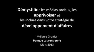 Démys&ﬁer	
  les	
  médias	
  sociaux,	
  les	
  
      apprivoiser	
  et	
  
  les	
  inclure	
  dans	
  votre	
  stratégie	
  de	
  
   développement	
  d’aﬀaires	
  	
  
                           	
  
                Mélanie	
  Grenier	
  
              Banque	
  Lauren&enne	
  
                  Mars	
  2013	
  
 