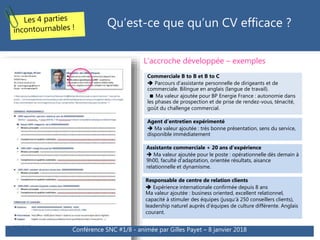Qu’est-ce que qu’un CV efficace ?
Commerciale B to B et B to C
 Parcours d’assistante personnelle de dirigeants et de
commerciale. Bilingue en anglais (langue de travail).
 Ma valeur ajoutée pour BP Energie France : autonomie dans
les phases de prospection et de prise de rendez-vous, ténacité,
goût du challenge commercial.
Agent d’entretien expérimenté
 Ma valeur ajoutée : très bonne présentation, sens du service,
disponible immédiatement
Assistante commerciale + 20 ans d’expérience
 Ma valeur ajoutée pour le poste : opérationnelle dès demain à
9h00, faculté d’adaptation, orientée résultats, aisance
relationnelle et dynamisme.
Responsable de centre de relation clients
 Expérience internationale confirmée depuis 8 ans
Ma valeur ajoutée : business oriented, excellent relationnel,
capacité à stimuler des équipes (jusqu’à 250 conseillers clients),
leadership naturel auprès d’équipes de culture différente. Anglais
courant.
L’accroche développée – exemples
Conférence SNC #1/8 - animée par Gilles Payet – 8 janvier 2018
 