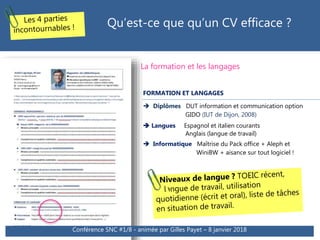 La formation et les langages
FORMATION ET LANGAGES
 Diplômes DUT information et communication option
GIDO (IUT de Dijon, 2008)
 Langues Espagnol et italien courants
Anglais (langue de travail)
 Informatique Maîtrise du Pack office + Aleph et
WiniBW + aisance sur tout logiciel !
Qu’est-ce que qu’un CV efficace ?
Conférence SNC #1/8 - animée par Gilles Payet – 8 janvier 2018
 
