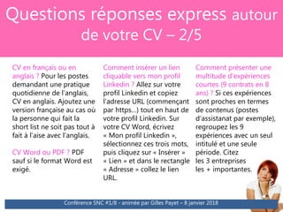 Questions réponses express autour
de votre CV – 2/5
Conférence SNC #1/8 - animée par Gilles Payet – 8 janvier 2018
CV en français ou en
anglais ? Pour les postes
demandant une pratique
quotidienne de l’anglais,
CV en anglais. Ajoutez une
version française au cas où
la personne qui fait la
short list ne soit pas tout à
fait à l’aise avec l’anglais.
CV Word ou PDF ? PDF
sauf si le format Word est
exigé.
Comment insérer un lien
cliquable vers mon profil
Linkedin ? Allez sur votre
profil Linkedin et copiez
l’adresse URL (commençant
par https…) tout en haut de
votre profil Linkedin. Sur
votre CV Word, écrivez
« Mon profil Linkedin »,
sélectionnez ces trois mots,
puis cliquez sur « Insérer »
« Lien » et dans le rectangle
« Adresse » collez le lien
URL.
Comment présenter une
multitude d’expériences
courtes (9 contrats en 8
ans) ? Si ces expériences
sont proches en termes
de contenus (postes
d’assistanat par exemple),
regroupez les 9
expériences avec un seul
intitulé et une seule
période. Citez
les 3 entreprises
les + importantes.
 