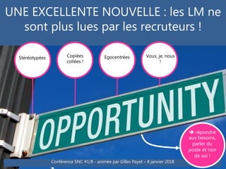 UNE EXCELLENTE NOUVELLE : les LM ne
sont plus lues par les recruteurs !
Stéréotypées Copiées
collées
Egocentrées Vous, je, nous
!
Copiées
collées !
Conférence SNC #1/8 - animée par Gilles Payet – 8 janvier 2018
 répondre
aux besoins,
parler du
poste et non
de soi !
 