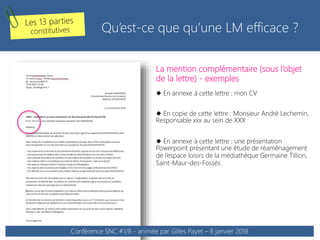La mention complémentaire (sous l’objet
de la lettre) - exemples
 En annexe à cette lettre : mon CV
 En copie de cette lettre : Monsieur André Lechemin,
Responsable xxx au sein de XXX
 En annexe à cette lettre : une présentation
Powerpoint présentant une étude de réaménagement
de l’espace loisirs de la médiathèque Germaine Tillion,
Saint-Maur-des-Fossés
Qu’est-ce que qu’une LM efficace ?
Conférence SNC #1/8 - animée par Gilles Payet – 8 janvier 2018
 