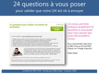 24 questions à vous poser
pour valider que votre LM est ok à envoyer
Conférence SNC #1/8 - animée par Gilles Payet – 8 janvier 2018
J’ai conçu une fiche
pratique récapitulant 31
questions à vous poser
pour vous assurer que
votre LM est prête à
l’envoi.
Pour commander cette fiche
(1,98€, fiche au format PDF),
cliquez sur l’image à gauche.
Gilles Payet
 