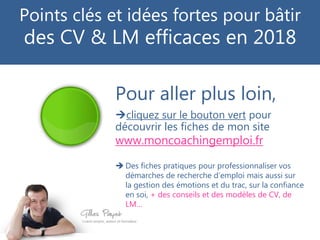 Pour aller plus loin,
cliquez sur le bouton vert pour
découvrir les fiches de mon site
www.moncoachingemploi.fr
 Des fiches pratiques pour professionnaliser vos
démarches de recherche d’emploi mais aussi sur
la gestion des émotions et du trac, sur la confiance
en soi, + des conseils et des modèles de CV, de
LM…
Points clés et idées fortes pour bâtir
des CV & LM efficaces en 2018
 