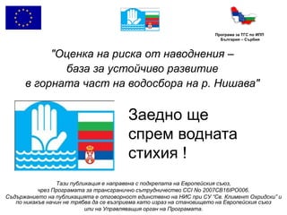 Програма за ТГС по ИПП
                                                                       България – Сърбия



           "Оценка на риска от наводнения –
             база за устойчиво развитие
      в горната част на водосбора на р. Нишава"

                                        Заедно ще
                                        спрем водната
                                        стихия !
                 Тази публикация е направена с подкрепата на Европейския съюз,
           чрез Програмата за трансгранично сътрудничество CCI No 2007CB16IPO006.
Съдържанието на публикацията е отговорност единствено на НИС при СУ “Св. Климент Охридски” и
   по никакъв начин не трябва да се възприема като израз на становището на Европейския съюз
                           или на Управляващия орган на Програмата.
 