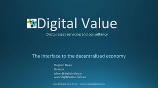 Digital ValueDigital asset servicing and consultancy
The interface to the decentralised economy
Stephen Daws
Director
sdaws@digitalvalue.io
www.digitalvalue.com.au
Copyright Digital Value Pty Ltd. Contact: sdaws@digitalvalue.io
 