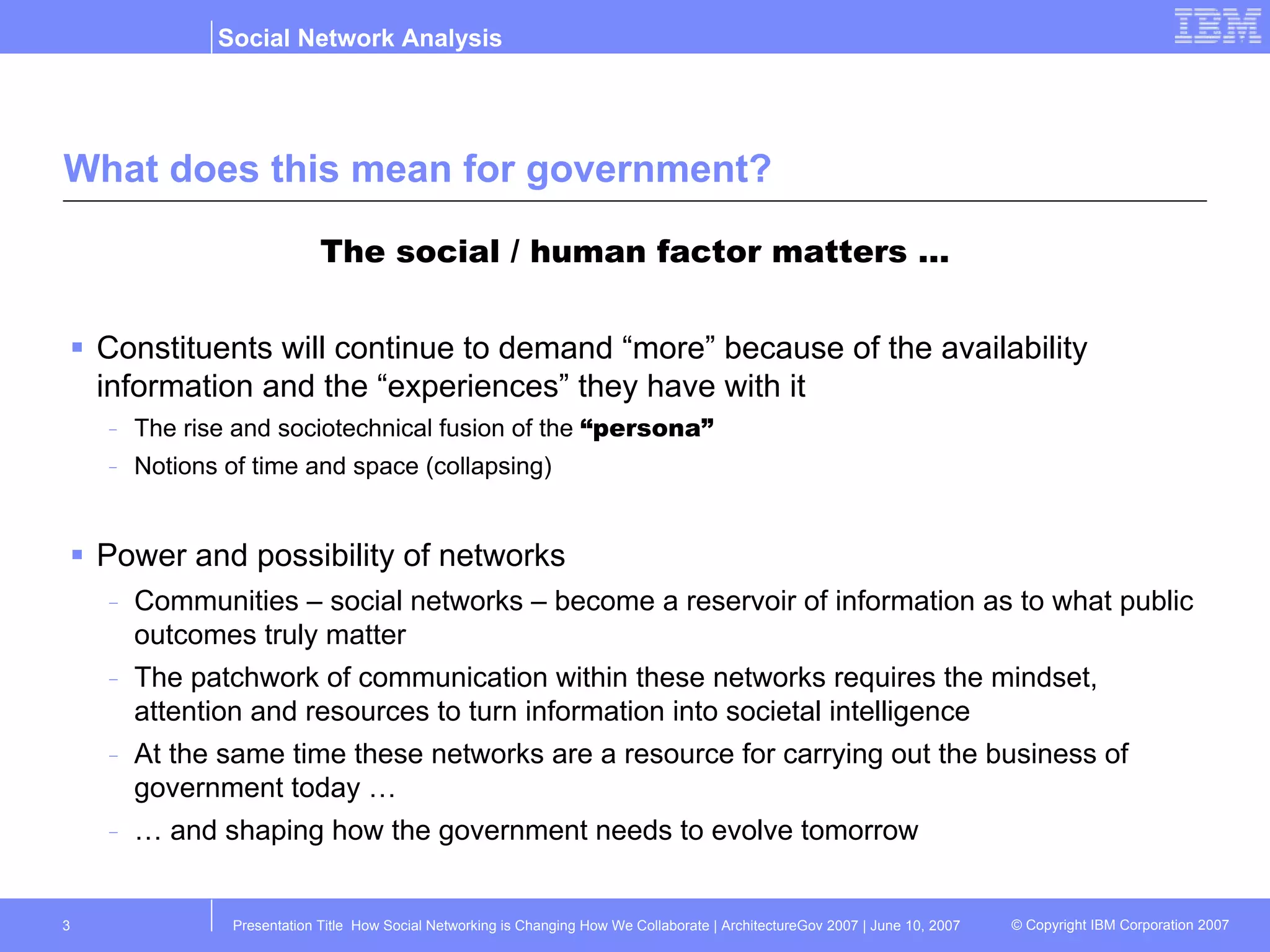 What does this mean for government? The social / human factor matters … Constituents will continue to demand “more” because of the availability information and the “experiences” they have with it The rise and sociotechnical fusion of the  “persona” Notions of time and space (collapsing) Power and possibility of networks Communities – social networks – become a reservoir of information as to what public outcomes truly matter The patchwork of communication within these networks requires the mindset, attention and resources to turn information into societal intelligence At the same time these networks are a resource for carrying out the business of government today … …  and shaping how the government needs to evolve tomorrow 