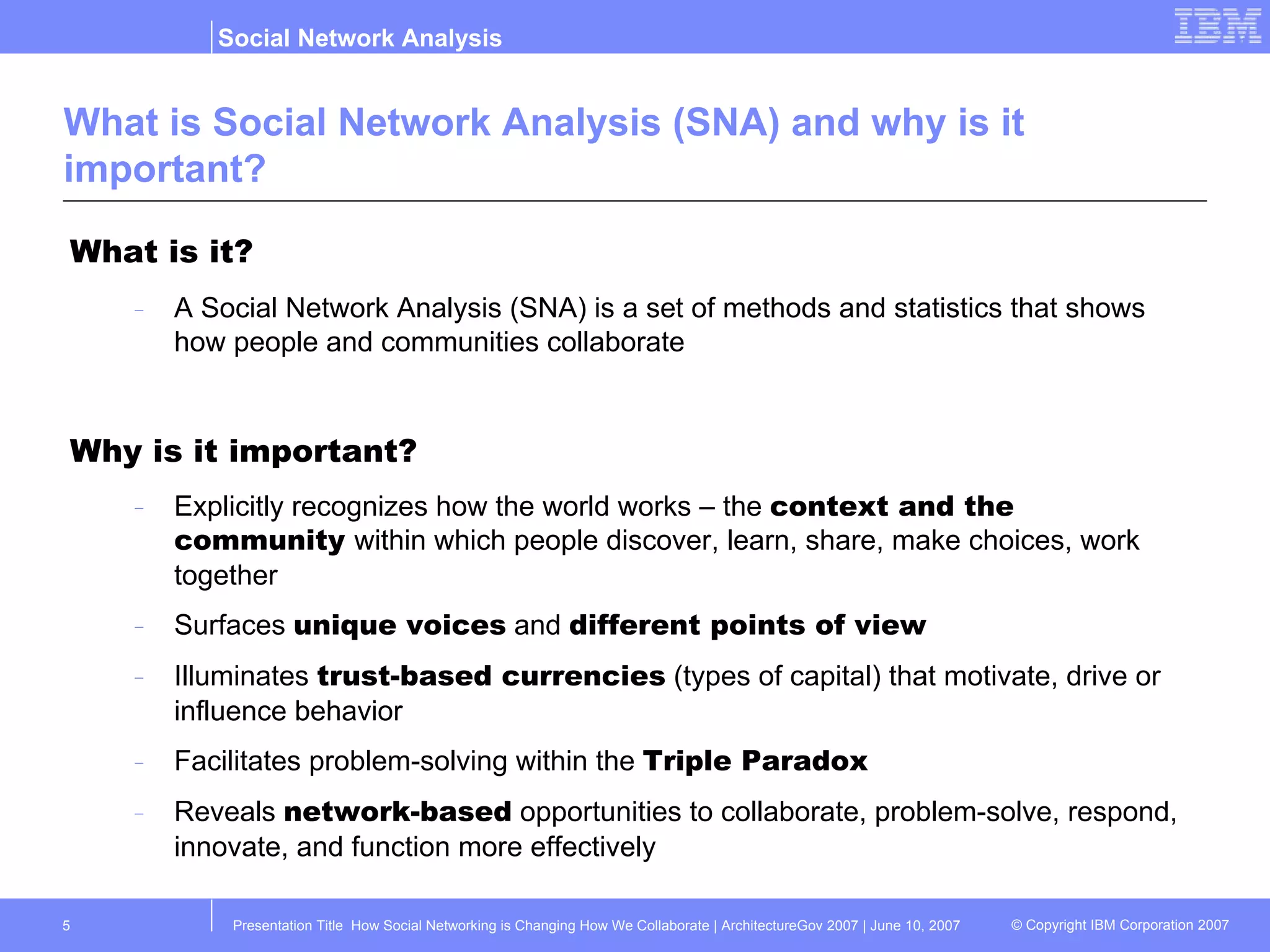 What is Social Network Analysis (SNA) and why is it important? What is it? A Social Network Analysis (SNA) is a set of methods and statistics that shows how people and communities collaborate Why is it important? Explicitly recognizes how the world works – the  context and the community  within which people discover, learn, share, make choices, work together Surfaces  unique voices  and  different points of view Illuminates  trust-based currencies  (types of capital) that motivate, drive or influence behavior Facilitates problem-solving within the  Triple Paradox Reveals  network-based  opportunities to collaborate, problem-solve, respond, innovate, and function more effectively 