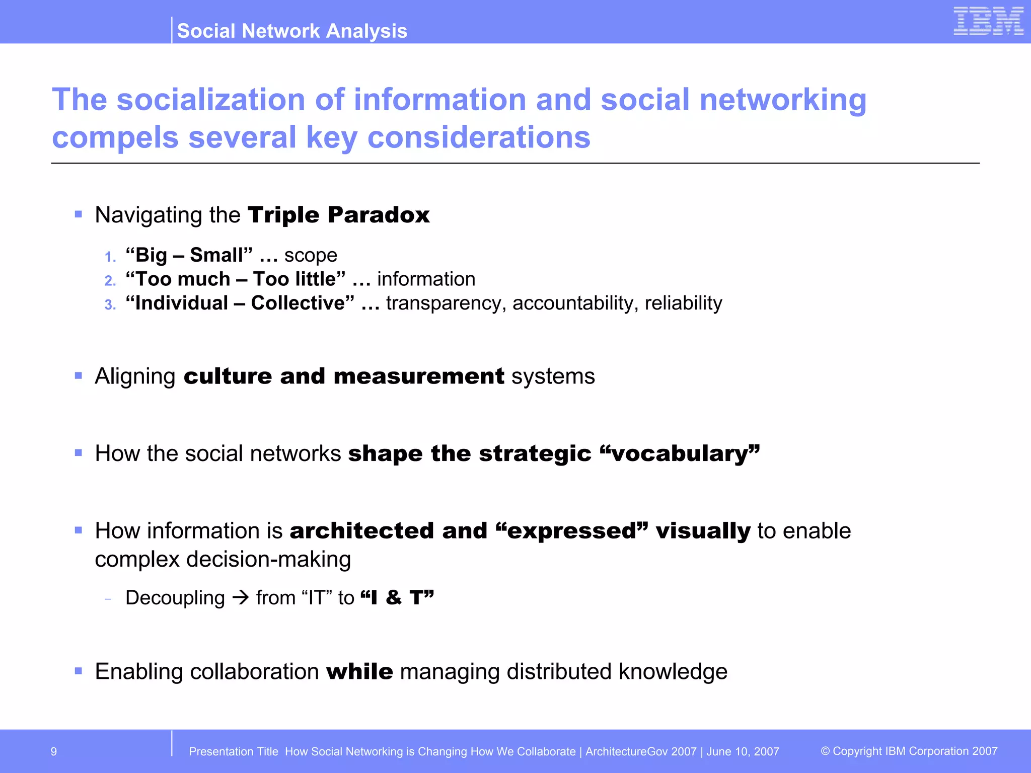 The socialization of information and social networking compels several key considerations Navigating the  Triple Paradox “ Big – Small” …  scope “ Too much – Too little” …  information “ Individual – Collective” …  transparency, accountability, reliability Aligning  culture and measurement  systems How the social networks  shape the strategic “vocabulary” How information is  architected and “expressed” visually  to enable complex decision-making Decoupling    from “IT” to  “I & T” Enabling collaboration  while  managing distributed knowledge 