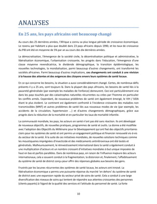 ANALYSES
En 25 ans, les pays africains ont beaucoup changé
Au cours des 25 dernières années, l'Afrique a connu sa plus longue période de croissance économique.
Le revenu par habitant a plus que doublé dans 23 pays africains depuis 1990, et les taux de croissance
du PIB ont été en moyenne de 5% par an au cours des dix dernières années.
La démocratisation, l'émergence de la société civile, la décentralisation politique et administrative, la
libéralisation économique, l'urbanisation croissante, les progrès dans l'éducation, l'émergence d'une
classe moyenne revendicatrice, le dividende démographique, la transition épidémiologique, les
nouvelles technologies, la mondialisation, parmi beaucoup d'autres changements, ont transformé les
sociétés africaines. Parmi beaucoup d'autres implications, ces changements ont conduit à une révision
à la hausse des attentes et des exigences des citoyens envers leurs systèmes de santé locaux.
En ce qui concerne les besoins, la situation a aussi considérablement changé. Certes, de nombreux défis
présents il y a 25 ans, sont toujours là. Dans la plupart des pays africains, les besoins de santé liés à la
pauvreté généralisée (par exemple les maladies de l'enfance) demeurent. Ceci est particulièrement vrai
dans les pays touchés par des catastrophes naturelles récurrentes ou crées par l’homme en particulier
les conflits armés. Cependant, de nouveaux problèmes de santé ont également émergé, le VIH / SIDA
étant le plus évident. Le continent est également confronté à l'incidence croissante des maladies non
transmissibles (MNT) et autres problèmes de santé liés aux nouveaux modes de vie (par exemple, les
accidents de la circulation, hypertension ...) et d'autres changements démographiques, grâce aux
progrès dans la réduction de la mortalité et en particulier les taux de mortalité infantile.
La communauté mondiale, les pays, les acteurs en santé n’ont pas été sans réaction. Ils ont développé
de nouveaux objectifs, de nouvelles pratiques, programmes de santé et outils. La donne a été modifiée
avec l’adoption des Objectifs du Millénaire pour le Développement qui ont fixé des objectifs prioritaires
clairs pour les systèmes de santé et ont permis un engagement politique et financier renouvelé vis-à-vis
du secteur de la santé. À la suite de ces initiatives mondiales, de nouvelles solutions techniques comme
les moustiquaires imprégnées d'insecticide et des médicaments antirétroviraux ont été testés et
généralisés. Malheureusement, le réinvestissement international dans la santé a également conduit à
une multiplication d’acteurs et un nombre croissant d’initiatives mondiales à but unique imposées de
haut en bas et parfois parallèles. Dans de nombreux pays, en raison de l'influence majeure des acteurs
internationaux, cela a souvent conduit à la fragmentation, la distorsion et, finalement, l'affaiblissement
du système de santé de district conçu pour offrir des réponses globales aux besoins des gens.
Frustrés par les lacunes récurrentes des systèmes de santé locaux, les acteurs ont innové. La
libéralisation économique a permis une puissante réponse du marché ‘en dehors’ du système de santé
de district avec une expansion rapide du secteur privé de soins de santé. Cela a conduit à une large
diversification des niveaux de soins qui tentent de répondre aux attentes croissantes des personnes
(clients payants) à l'égard de la qualité des services et l'attitude du personnel de santé. La forte

10

 